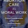 Abortion Care as Moral Work: Ethical Considerations of Maternal and Fetal Bodies (Critical Issues in Health and Medicine) (PDF)